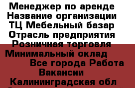 Менеджер по аренде › Название организации ­ ТЦ Мебельный базар › Отрасль предприятия ­ Розничная торговля › Минимальный оклад ­ 300 000 - Все города Работа » Вакансии   . Калининградская обл.,Светловский городской округ 
